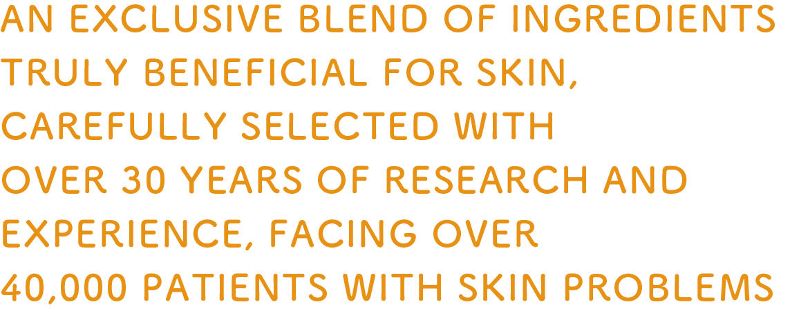 AN EXCLUSIVE BLEND OF INGREDIENTS TRULY BENEFICIAL FOR SKIN, CAREFULLY SELECTED WITH OVER 30 YEARS OF RESEARCH AND EXPERIENCE, FACING OVER 40,000 PATIENTS WITH SKIN PROBLEMS