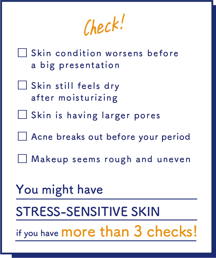 Skin condition worsens before a big presentation/Skin still feels dry after moisturizing/Skin is having larger pores/Acne breaks out before your period/Makeup seems rough and uneven/You might have STRESS-SENSITIVE SKIN if you have more than 3 checks!