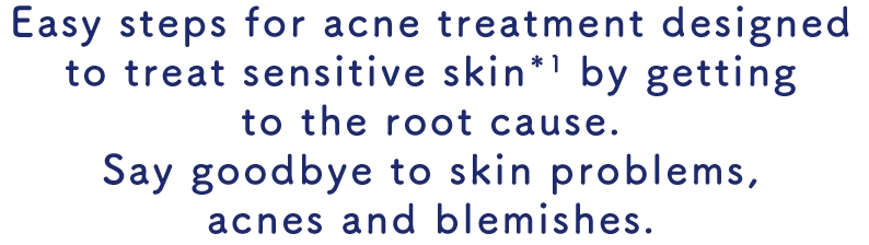 Easy steps for acne treatment designed to treat sensitive skin*1 by getting to the root cause. Say goodbye to skin problems, acnes and blemishes.