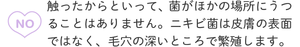 A1：NO 触ったからといって、菌がほかの場所にうつることはありません。ニキビ菌は皮膚の表面ではなく、毛穴の深いところで繁殖します。