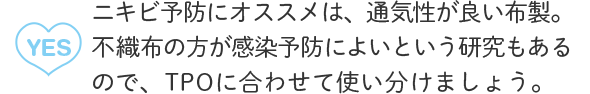 A2：YES ニキビ予防にオススメは、通気性が良い布製。不織布の方が感染予防によいという研究もあるので、TPOに合わせて使い分けましょう。