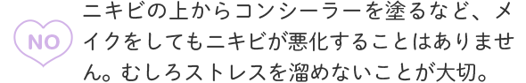 A3：NO ニキビの上からコンシーラーを塗るなど、メイクをしてもニキビが悪化することはありません。むしろストレスを溜めないことが大切。