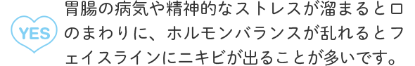 A4：YES 胃腸の病気や精神的なストレスが溜まると口のまわりに、ホルモンバランスが乱れるとフェイスラインにニキビが出ることが多いです。